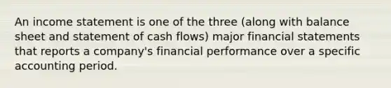 An income statement is one of the three (along with balance sheet and statement of cash flows) major financial statements that reports a company's financial performance over a specific accounting period.