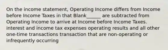 On the income statement, Operating Income differs from Income before Income Taxes in that Blank______ are subtracted from Operating Income to arrive at Income before Income Taxes. interest and income tax expenses operating results and all other one-time transactions transaction that are non-operating or infrequently occurring