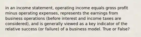 in an income statement, operating income equals gross profit minus operating expenses, represents the earnings from business operations (before interest and income taxes are considered), and is generally viewed as a key indicator of the relative success (or failure) of a business model. True or False?