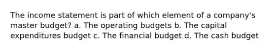 The income statement is part of which element of a company's master budget? a. The operating budgets b. The capital expenditures budget c. The financial budget d. The cash budget