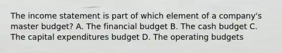 The income statement is part of which element of a​ company's master​ budget? A. The financial budget B. The cash budget C. The capital expenditures budget D. The operating budgets