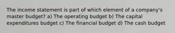 The income statement is part of which element of a company's master budget? a) The operating budget b) The capital expenditures budget c) The financial budget d) The cash budget