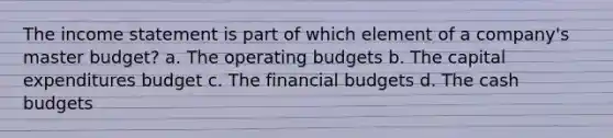 The income statement is part of which element of a company's master budget? a. The operating budgets b. The capital expenditures budget c. The financial budgets d. The cash budgets