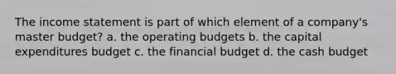 The income statement is part of which element of a company's master budget? a. the operating budgets b. the capital expenditures budget c. the financial budget d. the cash budget