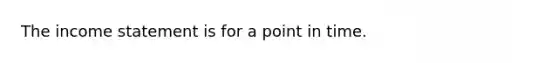 The income statement is for a point in time.