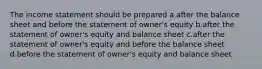 The income statement should be prepared a.after the balance sheet and before the statement of owner's equity b.after the statement of owner's equity and balance sheet c.after the statement of owner's equity and before the balance sheet d.before the statement of owner's equity and balance sheet