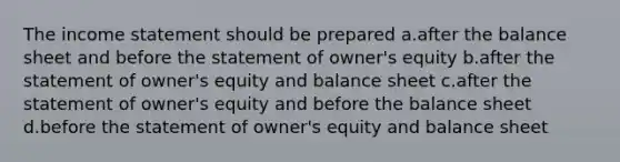 The income statement should be prepared a.after the balance sheet and before the statement of owner's equity b.after the statement of owner's equity and balance sheet c.after the statement of owner's equity and before the balance sheet d.before the statement of owner's equity and balance sheet