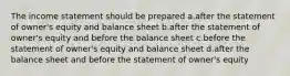 The income statement should be prepared a.after the statement of owner's equity and balance sheet b.after the statement of owner's equity and before the balance sheet c.before the statement of owner's equity and balance sheet d.after the balance sheet and before the statement of owner's equity