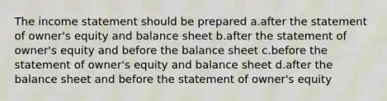 The <a href='https://www.questionai.com/knowledge/kCPMsnOwdm-income-statement' class='anchor-knowledge'>income statement</a> should be prepared a.after the statement of owner's equity and balance sheet b.after the statement of owner's equity and before the balance sheet c.before the statement of owner's equity and balance sheet d.after the balance sheet and before the statement of owner's equity