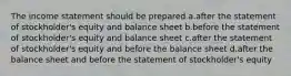 The income statement should be prepared a.after the statement of stockholder's equity and balance sheet b.before the statement of stockholder's equity and balance sheet c.after the statement of stockholder's equity and before the balance sheet d.after the balance sheet and before the statement of stockholder's equity