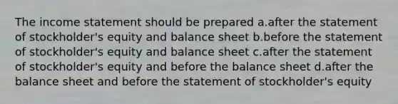 The income statement should be prepared a.after the statement of stockholder's equity and balance sheet b.before the statement of stockholder's equity and balance sheet c.after the statement of stockholder's equity and before the balance sheet d.after the balance sheet and before the statement of stockholder's equity