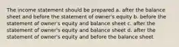 The income statement should be prepared a. after the balance sheet and before the statement of owner's equity b. before the statement of owner's equity and balance sheet c. after the statement of owner's equity and balance sheet d. after the statement of owner's equity and before the balance sheet