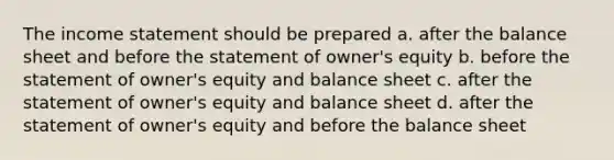 The income statement should be prepared a. after the balance sheet and before the statement of owner's equity b. before the statement of owner's equity and balance sheet c. after the statement of owner's equity and balance sheet d. after the statement of owner's equity and before the balance sheet