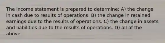 The income statement is prepared to determine: A) the change in cash due to results of operations. B) the change in retained earnings due to the results of operations. C) the change in assets and liabilities due to the results of operations. D) all of the above.