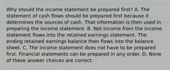 Why should the income statement be prepared first? A. The statement of cash flows should be prepared first because it determines the sources of cash. That information is then used in preparing the income statement. B. Net income from the income statement flows into the retained earnings statement. The ending retained earnings balance then flows into the balance sheet. C. The income statement does not have to be prepared first. Financial statements can be prepared in any order. D. None of these answer choices are correct.