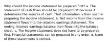 Why should the income statement be prepared first? a. The statement of cash flows should be prepared first because it determines the sources of cash. That information is then used in preparing the income statement. b. Net income from the income statement flows into the retained earnings statement. The ending retained earnings balance then flows into the balance sheet. c. The income statement does not have to be prepared first. Financial statements can be prepared in any order. d. None of these statements is correct.