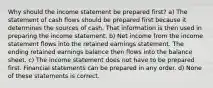 Why should the income statement be prepared first? a) The statement of cash flows should be prepared first because it determines the sources of cash. That information is then used in preparing the income statement. b) Net income from the income statement flows into the retained earnings statement. The ending retained earnings balance then flows into the balance sheet. c) The income statement does not have to be prepared first. Financial statements can be prepared in any order. d) None of these statements is correct.