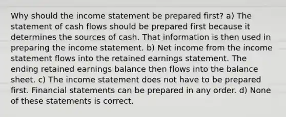 Why should the income statement be prepared first? a) The statement of cash flows should be prepared first because it determines the sources of cash. That information is then used in preparing the income statement. b) Net income from the income statement flows into the retained earnings statement. The ending retained earnings balance then flows into the balance sheet. c) The income statement does not have to be prepared first. Financial statements can be prepared in any order. d) None of these statements is correct.