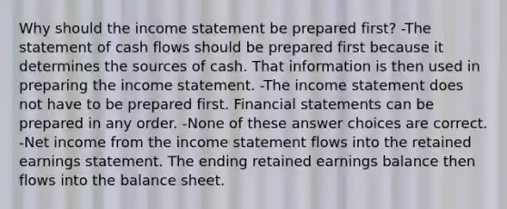 Why should the income statement be prepared first? -The statement of cash flows should be prepared first because it determines the sources of cash. That information is then used in preparing the income statement. -The income statement does not have to be prepared first. Financial statements can be prepared in any order. -None of these answer choices are correct. -Net income from the income statement flows into the retained earnings statement. The ending retained earnings balance then flows into the balance sheet.