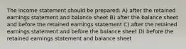 The income statement should be prepared: A) after the retained earnings statement and balance sheet B) after the balance sheet and before the retained earnings statement C) after the retained earnings statement and before the balance sheet D) before the retained earnings statement and balance sheet