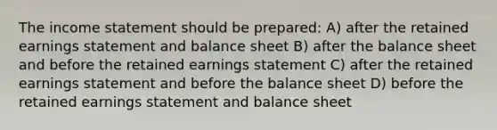 The income statement should be prepared: A) after the retained earnings statement and balance sheet B) after the balance sheet and before the retained earnings statement C) after the retained earnings statement and before the balance sheet D) before the retained earnings statement and balance sheet