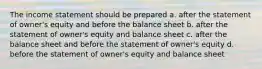 The income statement should be prepared a. after the statement of owner's equity and before the balance sheet b. after the statement of owner's equity and balance sheet c. after the balance sheet and before the statement of owner's equity d. before the statement of owner's equity and balance sheet