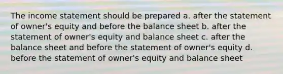 The <a href='https://www.questionai.com/knowledge/kCPMsnOwdm-income-statement' class='anchor-knowledge'>income statement</a> should be prepared a. after the statement of owner's equity and before the balance sheet b. after the statement of owner's equity and balance sheet c. after the balance sheet and before the statement of owner's equity d. before the statement of owner's equity and balance sheet