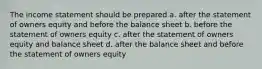 The income statement should be prepared a. after the statement of owners equity and before the balance sheet b. before the statement of owners equity c. after the statement of owners equity and balance sheet d. after the balance sheet and before the statement of owners equity