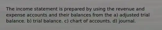 The income statement is prepared by using the revenue and expense accounts and their balances from the a) adjusted trial balance. b) trial balance. c) chart of accounts. d) journal.