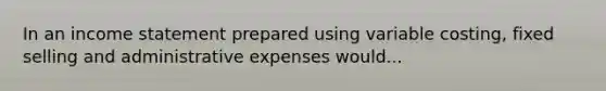 In an income statement prepared using variable costing, fixed selling and administrative expenses would...