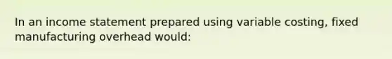 In an income statement prepared using variable costing, fixed manufacturing overhead would: