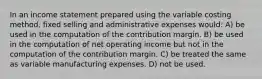 In an income statement prepared using the variable costing method, fixed selling and administrative expenses would: A) be used in the computation of the contribution margin. B) be used in the computation of net operating income but not in the computation of the contribution margin. C) be treated the same as variable manufacturing expenses. D) not be used.