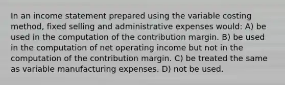 In an income statement prepared using the variable costing method, fixed selling and administrative expenses would: A) be used in the computation of the contribution margin. B) be used in the computation of net operating income but not in the computation of the contribution margin. C) be treated the same as variable manufacturing expenses. D) not be used.