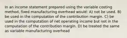 In an income statement prepared using the variable costing method, fixed manufacturing overhead would: A) not be used. B) be used in the computation of the contribution margin. C) be used in the computation of net operating income but not in the computation of the contribution margin. D) be treated the same as variable manufacturing overhead