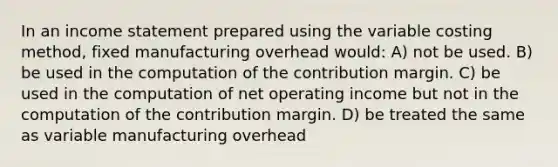 In an income statement prepared using the variable costing method, fixed manufacturing overhead would: A) not be used. B) be used in the computation of the contribution margin. C) be used in the computation of net operating income but not in the computation of the contribution margin. D) be treated the same as variable manufacturing overhead