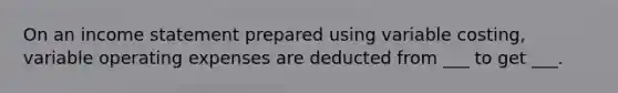 On an income statement prepared using variable costing, variable operating expenses are deducted from ___ to get ___.