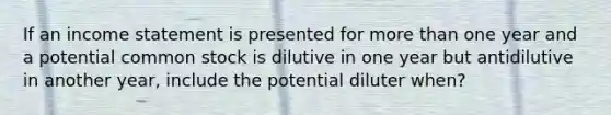 If an income statement is presented for more than one year and a potential common stock is dilutive in one year but antidilutive in another year, include the potential diluter when?