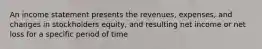 An income statement presents the revenues, expenses, and changes in stockholders equity, and resulting net income or net loss for a specific period of time