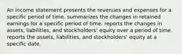 An income statement presents the revenues and expenses for a specific period of time. summarizes the changes in retained earnings for a specific period of time. reports the changes in assets, liabilities, and stockholders' equity over a period of time. reports the assets, liabilities, and stockholders' equity at a specific date.