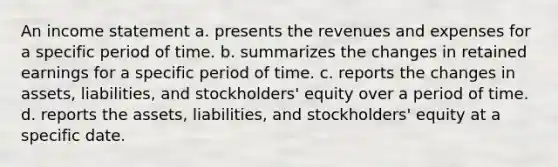 An income statement a. presents the revenues and expenses for a specific period of time. b. summarizes the changes in retained earnings for a specific period of time. c. reports the changes in assets, liabilities, and stockholders' equity over a period of time. d. reports the assets, liabilities, and stockholders' equity at a specific date.