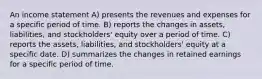 An income statement A) presents the revenues and expenses for a specific period of time. B) reports the changes in assets, liabilities, and stockholders' equity over a period of time. C) reports the assets, liabilities, and stockholders' equity at a specific date. D) summarizes the changes in retained earnings for a specific period of time.