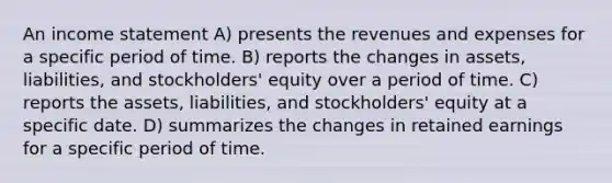 An income statement A) presents the revenues and expenses for a specific period of time. B) reports the changes in assets, liabilities, and stockholders' equity over a period of time. C) reports the assets, liabilities, and stockholders' equity at a specific date. D) summarizes the changes in retained earnings for a specific period of time.