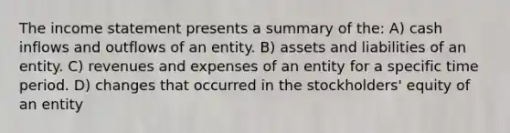 The <a href='https://www.questionai.com/knowledge/kCPMsnOwdm-income-statement' class='anchor-knowledge'>income statement</a> presents a summary of the: A) cash inflows and outflows of an entity. B) assets and liabilities of an entity. C) revenues and expenses of an entity for a specific time period. D) changes that occurred in the stockholders' equity of an entity