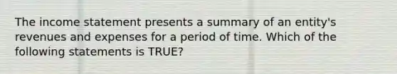 The <a href='https://www.questionai.com/knowledge/kCPMsnOwdm-income-statement' class='anchor-knowledge'>income statement</a> presents a summary of an entity's revenues and expenses for a period of time. Which of the following statements is TRUE?