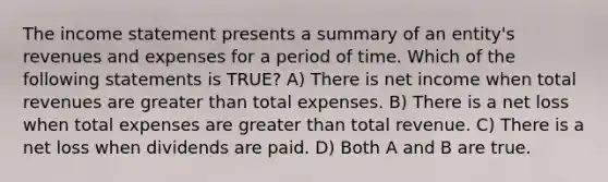 The income statement presents a summary of an entity's revenues and expenses for a period of time. Which of the following statements is TRUE? A) There is net income when total revenues are greater than total expenses. B) There is a net loss when total expenses are greater than total revenue. C) There is a net loss when dividends are paid. D) Both A and B are true.