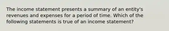 The income statement presents a summary of an entity's revenues and expenses for a period of time. Which of the following statements is true of an income statement?