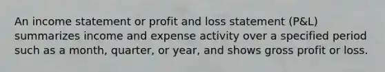 An income statement or profit and loss statement (P&L) summarizes income and expense activity over a specified period such as a month, quarter, or year, and shows gross profit or loss.