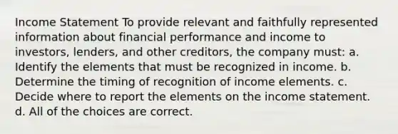 Income Statement To provide relevant and faithfully represented information about financial performance and income to investors, lenders, and other creditors, the company must: a. Identify the elements that must be recognized in income. b. Determine the timing of recognition of income elements. c. Decide where to report the elements on the income statement. d. All of the choices are correct.