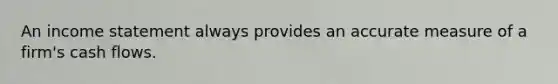 An income statement always provides an accurate measure of a firm's cash flows.