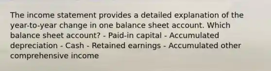 The income statement provides a detailed explanation of the year-to-year change in one balance sheet account. Which balance sheet account? - Paid-in capital - Accumulated depreciation - Cash - Retained earnings - Accumulated other comprehensive income